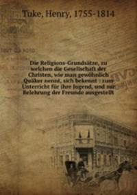 Die Religions-Grundsatze, zu welchen die Gesellschaft der Christen, wie man gewohnlich Quaker nennt, sich bekennt : zum Unterricht fur ihre Jugend, und zur Belehrung der Freunde ausgestellt