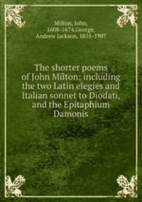 The shorter poems of John Milton; including the two Latin elegies and Italian sonnet to Diodati, and the Epitaphium Damonis