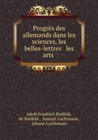 Progres des allemands dans les sciences, les belles-lettres & les arts .