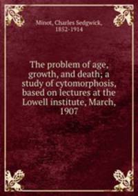The problem of age, growth, and death; a study of cytomorphosis, based on lectures at the Lowell institute, March, 1907