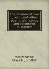 The mission of love ; Lost ; and other poems with songs and valentines microform