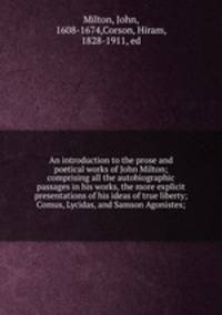 An introduction to the prose and poetical works of John Milton; comprising all the autobiographic passages in his works, the more explicit presentations of his ideas of true liberty; Comus, Lycidas, and Samson Agonistes;