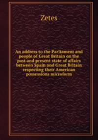 An address to the Parliament and people of Great Britain on the past and present state of affairs between Spain and Great Britain respecting their American possessions microform