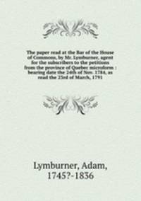 The paper read at the Bar of the House of Commons, by Mr. Lymburner, agent for the subscribers to the petitions from the province of Quebec microform : bearing date the 24th of Nov. 1784, as read the 23rd of March, 1791