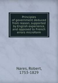 Principles of government deduced from reason, supported by English experience, and opposed to French errors microform
