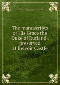 The manuscripts of His Grace the Duke of Rutland . preserved at Belvoir Castle