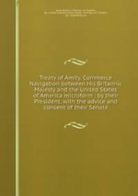 Treaty of Amity, Commerce & Navigation between His Britannic Majesty and the United States of America microform : by their President, with the advice and consent of their Senate