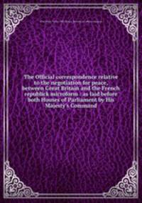 The Official correspondence relative to the negotiation for peace, between Great Britain and the French republick microform : as laid before both Houses of Parliament by His Majesty