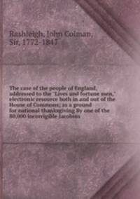 The case of the people of England, addressed to the "Lives and fortune men," electronic resource both in and out of the House of Commons; as a ground for national thanksgiving By one of the 80,000 incorrigible Jacobins