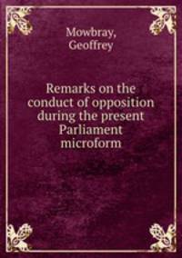 Remarks on the conduct of opposition during the present Parliament microform