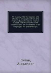 An inquiry into the causes and effects of emigration from the Highlands and western islands of Scotland microform : with observations on the means to be employed for preventing it