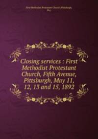 Closing services : First Methodist Protestant Church, Fifth Avenue, Pittsburgh, May 11, 12, 13 and 15, 1892