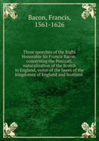 Three speeches of the Right Honorable Sir Francis Bacon . concerning the Postnati, naturalization of the Scotch in England, vnion of the lawes of the kingdomes of England and Scotland