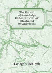 The Pursuit of Knowledge Under Difficulties: Illustrated by Anecdotes