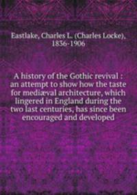 A history of the Gothic revival : an attempt to show how the taste for medi?val architecture, which lingered in England during the two last centuries, has since been encouraged and developed