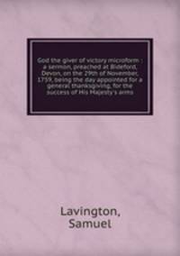 God the giver of victory microform : a sermon, preached at Bideford, Devon, on the 29th of November, 1759, being the day appointed for a general thanksgiving, for the success of His Majesty