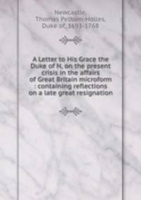 A Letter to His Grace the Duke of N, on the present crisis in the affairs of Great Britain microform : containing reflections on a late great resignation