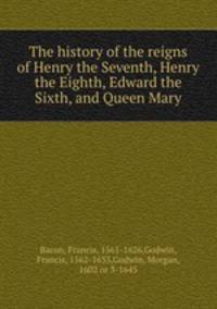 The history of the reigns of Henry the Seventh, Henry the Eighth, Edward the Sixth, and Queen Mary