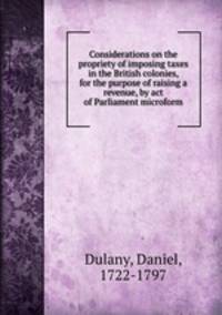 Considerations on the propriety of imposing taxes in the British colonies, for the purpose of raising a revenue, by act of Parliament microform