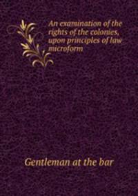 An examination of the rights of the colonies, upon principles of law microform