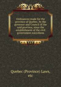 Ordinances made for the province of Quebec, by the governor and Council of the said province, since the establishment of the civil government microform