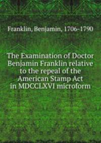 The Examination of Doctor Benjamin Franklin relative to the repeal of the American Stamp Act in MDCCLXVI microform