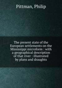 The present state of the European settlements on the Mississippi microform : with a geographical description of that river : illustrated by plans and draughts