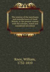 The interest of the merchants and manufacturers of Great Britain, in the present contest with the colonies, stated and considered microform