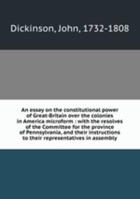 An essay on the constitutional power of Great-Britain over the colonies in America microform : with the resolves of the Committee for the province of Pennsylvania, and their instructions to their representatives in assembly
