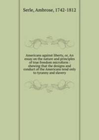 Americans against liberty, or, An essay on the nature and principles of true freedom microform : shewing that the designs and conduct of the Americans tend only to tyranny and slavery