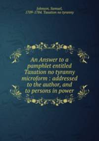 An Answer to a pamphlet entitled Taxation no tyranny microform : addressed to the author, and to persons in power