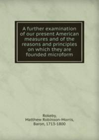 A further examination of our present American measures and of the reasons and principles on which they are founded microform