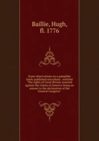 Some observations on a pamphlet lately published microform : entitled "The rights of Great Britain asserted against the claims of America being an answer to the declaration of the General Congress"