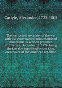 The justice and necessity of the war with our American colonies examined microform : a sermon preached at Inveresk, December 12, 1776, being the fast day appointed by the King, on account of the American rebellion