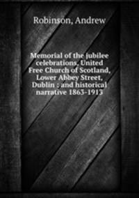 Memorial of the jubilee celebrations, United Free Church of Scotland, Lower Abbey Street, Dublin : and historical narrative 1863-1913
