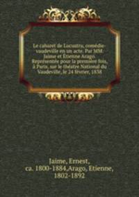 Le cabaret de Lucustru, comedie-vaudeville en un acte. Par MM. Jaime et Etienne Arago. Representee pour la premiere fois, a Paris, sur le theatre National du Vaudeville, le 24 fevrier, 1838