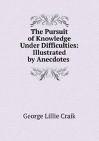 The Pursuit of Knowledge Under Difficulties: Illustrated by Anecdotes .