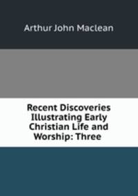 Recent Discoveries Illustrating Early Christian Life and Worship: Three .