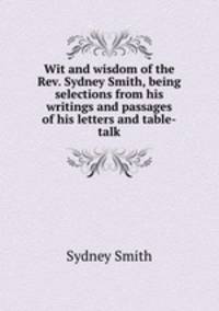 Wit and wisdom of the Rev. Sydney Smith, being selections from his writings and passages of his letters and table-talk