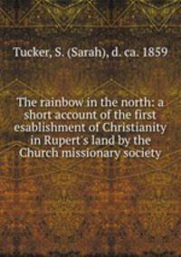 The rainbow in the north: a short account of the first esablishment of Christianity in Rupert