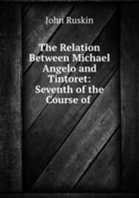The Relation Between Michael Angelo and Tintoret: Seventh of the Course of .