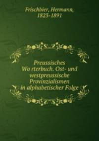Preussisches Wo?rterbuch. Ost- und westpreussische Provinzialismen in alphabetischer Folge