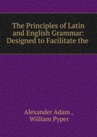 The Principles of Latin and English Grammar: Designed to Facilitate the .