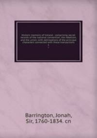 Historic memoirs of Ireland : comprising secret records of the national convention, the rebellion, and the union; with delineations of the principal characters connected with these transactions. 1