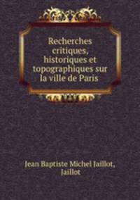 Recherches critiques, historiques et topographiques sur la ville de Paris .
