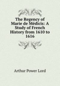 The Regency of Marie de Medicis: A Study of French History from 1610 to 1616