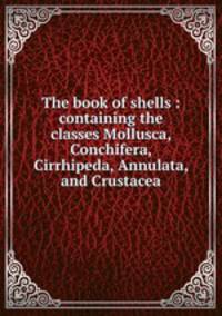 The book of shells : containing the classes Mollusca, Conchifera, Cirrhipeda, Annulata, and Crustacea