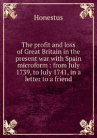 The profit and loss of Great Britain in the present war with Spain microform : from July 1739, to July 1741, in a letter to a friend