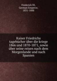 Kaiser Friedrichs tagebucher uber die Kriege 1866 und 1870-1871, sowie uber seine Reisen nach dem Morgenlande und nach Spanien