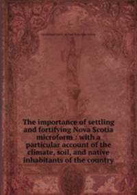 The importance of settling and fortifying Nova Scotia microform : with a particular account of the climate, soil, and native inhabitants of the country